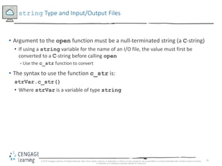 35
string Type and Input/Output Files
• Argument to the open function must be a null-terminated string (a C-string)
• If using a string variable for the name of an I/O file, the value must first be
converted to a C-string before calling open
- Use the c_str function to convert
• The syntax to use the function c_str is:
strVar.c_str()
• Where strVar is a variable of type string
© 2018 Cengage Learning. All Rights Reserved. May not be copied, scanned, or duplicated, in whole or in part, except for use as permitted in a license distributed with a certain product or service
or otherwise on a password-protected website for classroom
 