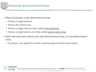 42
Processing Two-Dimensional Arrays
• Ways to process a two-dimensional array:
• Process a single element
• Process the entire array
• Process a single row at a time, called row processing
• Process a single column at a time, called column processing
• Each row and each column of a two-dimensional array is a one-dimensional
array
• To process, use algorithms similar to processing one-dimensional arrays
© 2018 Cengage Learning. All Rights Reserved. May not be copied, scanned, or duplicated, in whole or in part, except for use as permitted in a license distributed with a certain product or service
or otherwise on a password-protected website for classroom
 
