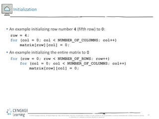 43
Initialization
• An example initializing row number 4 (fifth row) to 0:
row = 4;
for (col = 0; col < NUMBER_OF_COLUMNS; col++)
matrix[row][col] = 0;
• An example initializing the entire matrix to 0
for (row = 0; row < NUMBER_OF_ROWS; row++)
for (col = 0; col < NUMBER_OF_COLUMNS; col++)
matrix[row][col] = 0;
© 2018 Cengage Learning. All Rights Reserved. May not be copied, scanned, or duplicated, in whole or in part, except for use as permitted in a license distributed with a certain product or service
or otherwise on a password-protected website for classroom
 