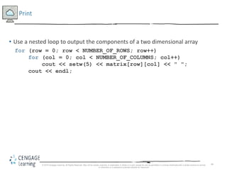 44
Print
• Use a nested loop to output the components of a two dimensional array
for (row = 0; row < NUMBER_OF_ROWS; row++)
for (col = 0; col < NUMBER_OF_COLUMNS; col++)
cout << setw(5) << matrix[row][col] << " ";
cout << endl;
© 2018 Cengage Learning. All Rights Reserved. May not be copied, scanned, or duplicated, in whole or in part, except for use as permitted in a license distributed with a certain product or service
or otherwise on a password-protected website for classroom
 