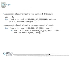45
Input
• An example of adding input to row number 4 (fifth row):
row = 4;
for (col = 0; col < NUMBER_OF_COLUMNS; col++)
cin >> matrix[row][col];
• An example of adding input to each component of matrix:
for (row = 0; row < NUMBER_OF_ROWS; row++)
for (col = 0; col < NUMBER_OF_COLUMNS; col++)
cin >> matrix[row][col];
© 2018 Cengage Learning. All Rights Reserved. May not be copied, scanned, or duplicated, in whole or in part, except for use as permitted in a license distributed with a certain product or service
or otherwise on a password-protected website for classroom
 