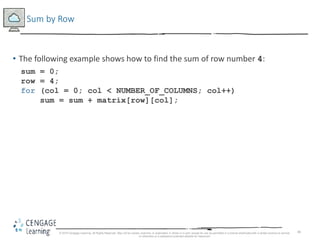 46
Sum by Row
• The following example shows how to find the sum of row number 4:
sum = 0;
row = 4;
for (col = 0; col < NUMBER_OF_COLUMNS; col++)
sum = sum + matrix[row][col];
© 2018 Cengage Learning. All Rights Reserved. May not be copied, scanned, or duplicated, in whole or in part, except for use as permitted in a license distributed with a certain product or service
or otherwise on a password-protected website for classroom
 