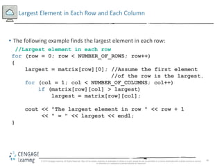 48
Largest Element in Each Row and Each Column
• The following example finds the largest element in each row:
//Largest element in each row
for (row = 0; row < NUMBER_OF_ROWS; row++)
{
largest = matrix[row][0]; //Assume the first element
//of the row is the largest.
for (col = 1; col < NUMBER_OF_COLUMNS; col++)
if (matrix[row][col] > largest)
largest = matrix[row][col];
cout << "The largest element in row " << row + 1
<< " = " << largest << endl;
}
© 2018 Cengage Learning. All Rights Reserved. May not be copied, scanned, or duplicated, in whole or in part, except for use as permitted in a license distributed with a certain product or service
or otherwise on a password-protected website for classroom
 