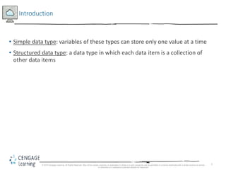 5
Introduction
• Simple data type: variables of these types can store only one value at a time
• Structured data type: a data type in which each data item is a collection of
other data items
© 2018 Cengage Learning. All Rights Reserved. May not be copied, scanned, or duplicated, in whole or in part, except for use as permitted in a license distributed with a certain product or service
or otherwise on a password-protected website for classroom
 