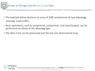 51
Arrays of Strings and the string Type
• The example below declares an array of 100 components of type string:
string list[100];
• Basic operations, such as assignment, comparison, and input/output, can be
performed on values of the string type
• The data in list can be processed just like any one-dimensional array
© 2018 Cengage Learning. All Rights Reserved. May not be copied, scanned, or duplicated, in whole or in part, except for use as permitted in a license distributed with a certain product or service
or otherwise on a password-protected website for classroom
 