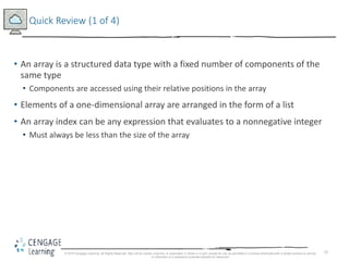 55
Quick Review (1 of 4)
• An array is a structured data type with a fixed number of components of the
same type
• Components are accessed using their relative positions in the array
• Elements of a one-dimensional array are arranged in the form of a list
• An array index can be any expression that evaluates to a nonnegative integer
• Must always be less than the size of the array
© 2018 Cengage Learning. All Rights Reserved. May not be copied, scanned, or duplicated, in whole or in part, except for use as permitted in a license distributed with a certain product or service
or otherwise on a password-protected website for classroom
 