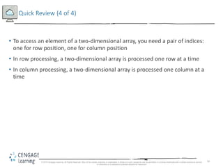 58
Quick Review (4 of 4)
• To access an element of a two-dimensional array, you need a pair of indices:
one for row position, one for column position
• In row processing, a two-dimensional array is processed one row at a time
• In column processing, a two-dimensional array is processed one column at a
time
© 2018 Cengage Learning. All Rights Reserved. May not be copied, scanned, or duplicated, in whole or in part, except for use as permitted in a license distributed with a certain product or service
or otherwise on a password-protected website for classroom
 