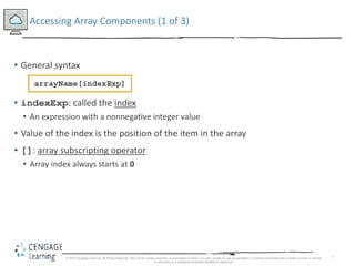 7
Accessing Array Components (1 of 3)
• General syntax
• indexExp: called the index
• An expression with a nonnegative integer value
• Value of the index is the position of the item in the array
• []: array subscripting operator
• Array index always starts at 0
© 2018 Cengage Learning. All Rights Reserved. May not be copied, scanned, or duplicated, in whole or in part, except for use as permitted in a license distributed with a certain product or service
or otherwise on a password-protected website for classroom
 
