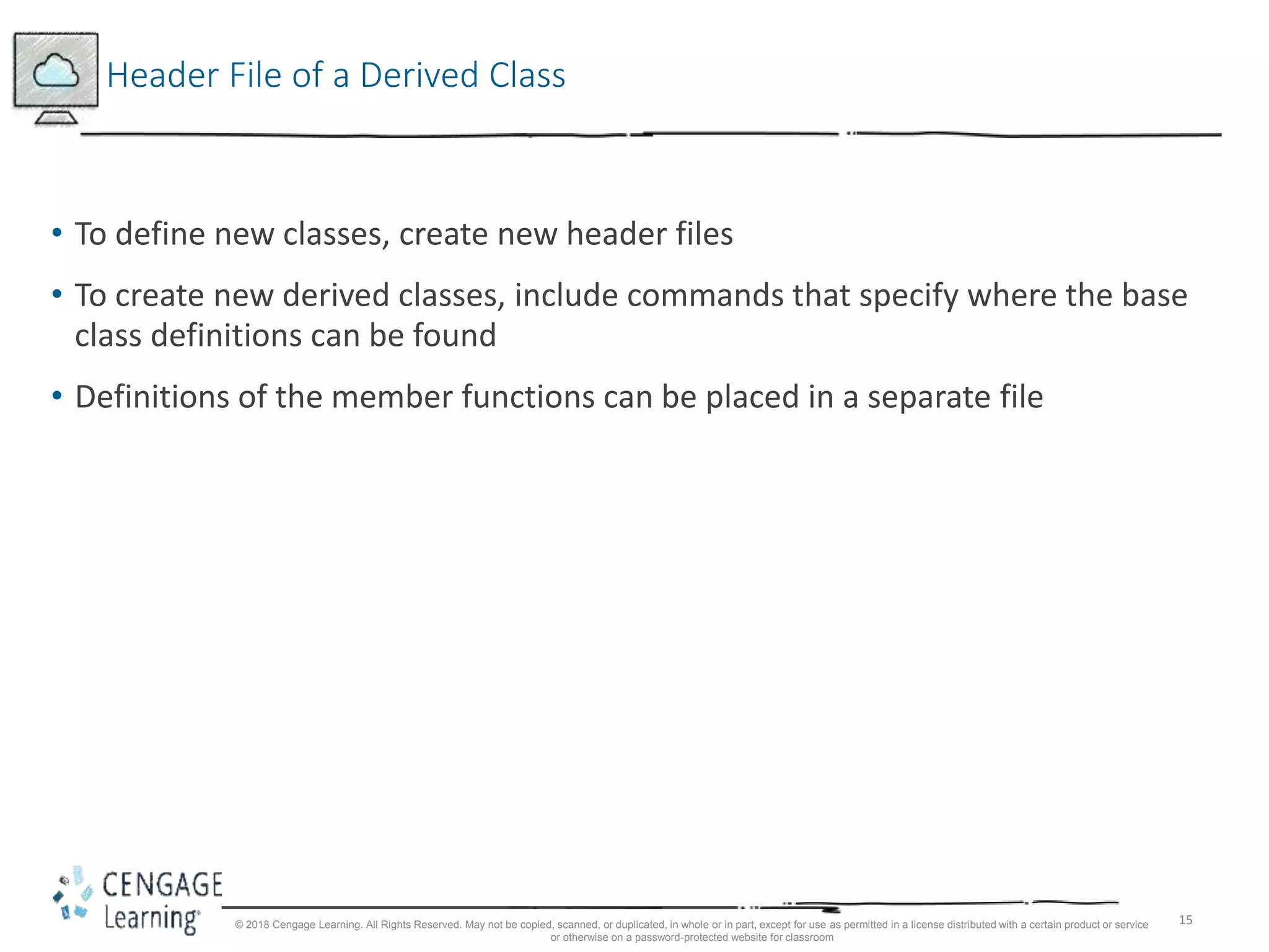 15
Header File of a Derived Class
• To define new classes, create new header files
• To create new derived classes, include commands that specify where the base
class definitions can be found
• Definitions of the member functions can be placed in a separate file
© 2018 Cengage Learning. All Rights Reserved. May not be copied, scanned, or duplicated, in whole or in part, except for use as permitted in a license distributed with a certain product or service
or otherwise on a password-protected website for classroom
 