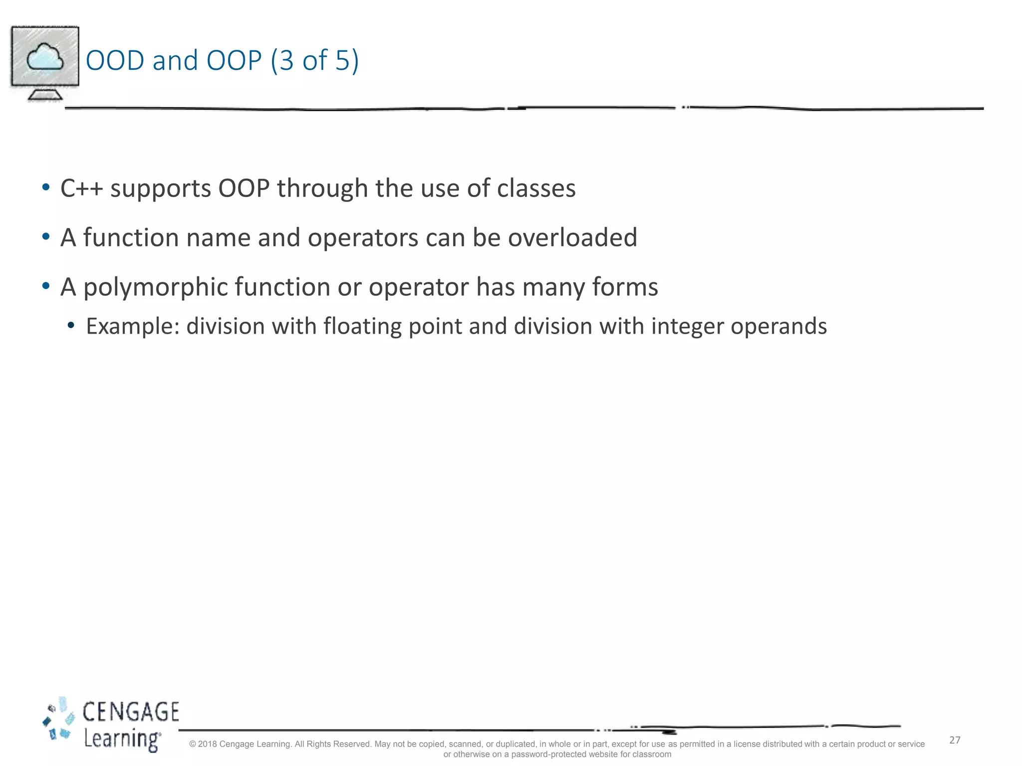 27
OOD and OOP (3 of 5)
• C++ supports OOP through the use of classes
• A function name and operators can be overloaded
• A polymorphic function or operator has many forms
• Example: division with floating point and division with integer operands
© 2018 Cengage Learning. All Rights Reserved. May not be copied, scanned, or duplicated, in whole or in part, except for use as permitted in a license distributed with a certain product or service
or otherwise on a password-protected website for classroom
 