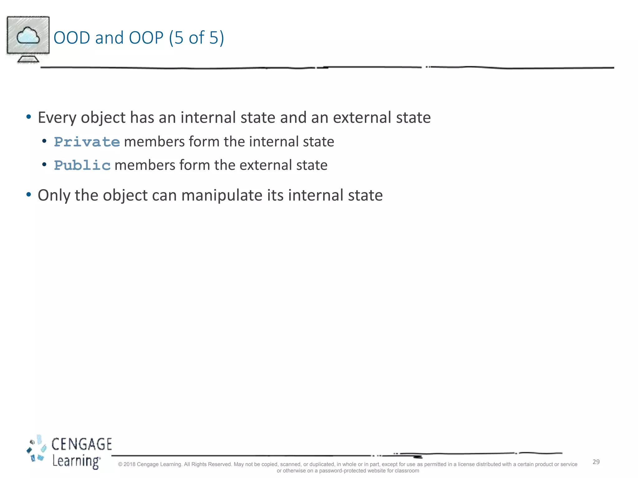 29
OOD and OOP (5 of 5)
• Every object has an internal state and an external state
• Private members form the internal state
• Public members form the external state
• Only the object can manipulate its internal state
© 2018 Cengage Learning. All Rights Reserved. May not be copied, scanned, or duplicated, in whole or in part, except for use as permitted in a license distributed with a certain product or service
or otherwise on a password-protected website for classroom
 