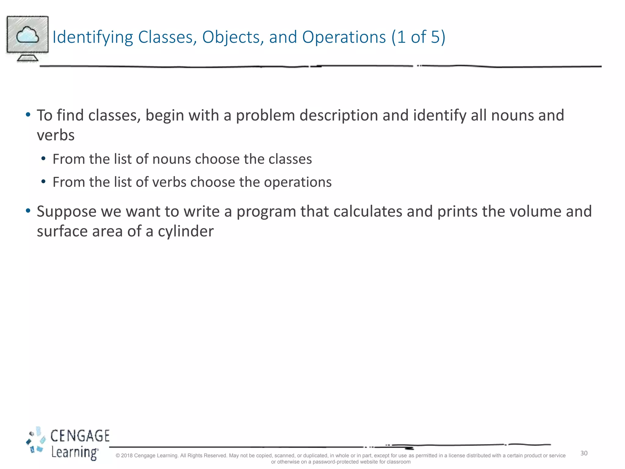 30
Identifying Classes, Objects, and Operations (1 of 5)
• To find classes, begin with a problem description and identify all nouns and
verbs
• From the list of nouns choose the classes
• From the list of verbs choose the operations
• Suppose we want to write a program that calculates and prints the volume and
surface area of a cylinder
© 2018 Cengage Learning. All Rights Reserved. May not be copied, scanned, or duplicated, in whole or in part, except for use as permitted in a license distributed with a certain product or service
or otherwise on a password-protected website for classroom
 