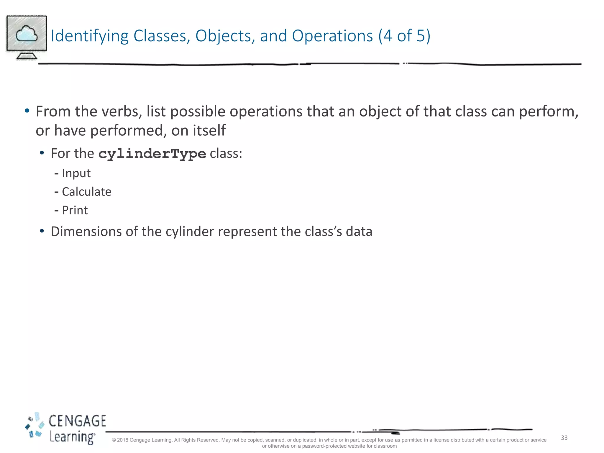 33
Identifying Classes, Objects, and Operations (4 of 5)
• From the verbs, list possible operations that an object of that class can perform,
or have performed, on itself
• For the cylinderType class:
- Input
- Calculate
- Print
• Dimensions of the cylinder represent the class’s data
© 2018 Cengage Learning. All Rights Reserved. May not be copied, scanned, or duplicated, in whole or in part, except for use as permitted in a license distributed with a certain product or service
or otherwise on a password-protected website for classroom
 