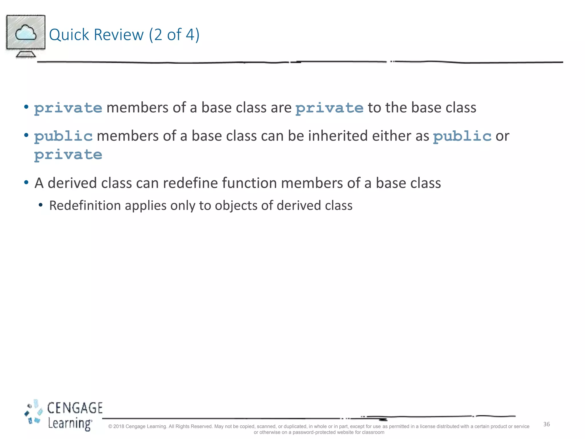 36
Quick Review (2 of 4)
• private members of a base class are private to the base class
• public members of a base class can be inherited either as public or
private
• A derived class can redefine function members of a base class
• Redefinition applies only to objects of derived class
© 2018 Cengage Learning. All Rights Reserved. May not be copied, scanned, or duplicated, in whole or in part, except for use as permitted in a license distributed with a certain product or service
or otherwise on a password-protected website for classroom
 