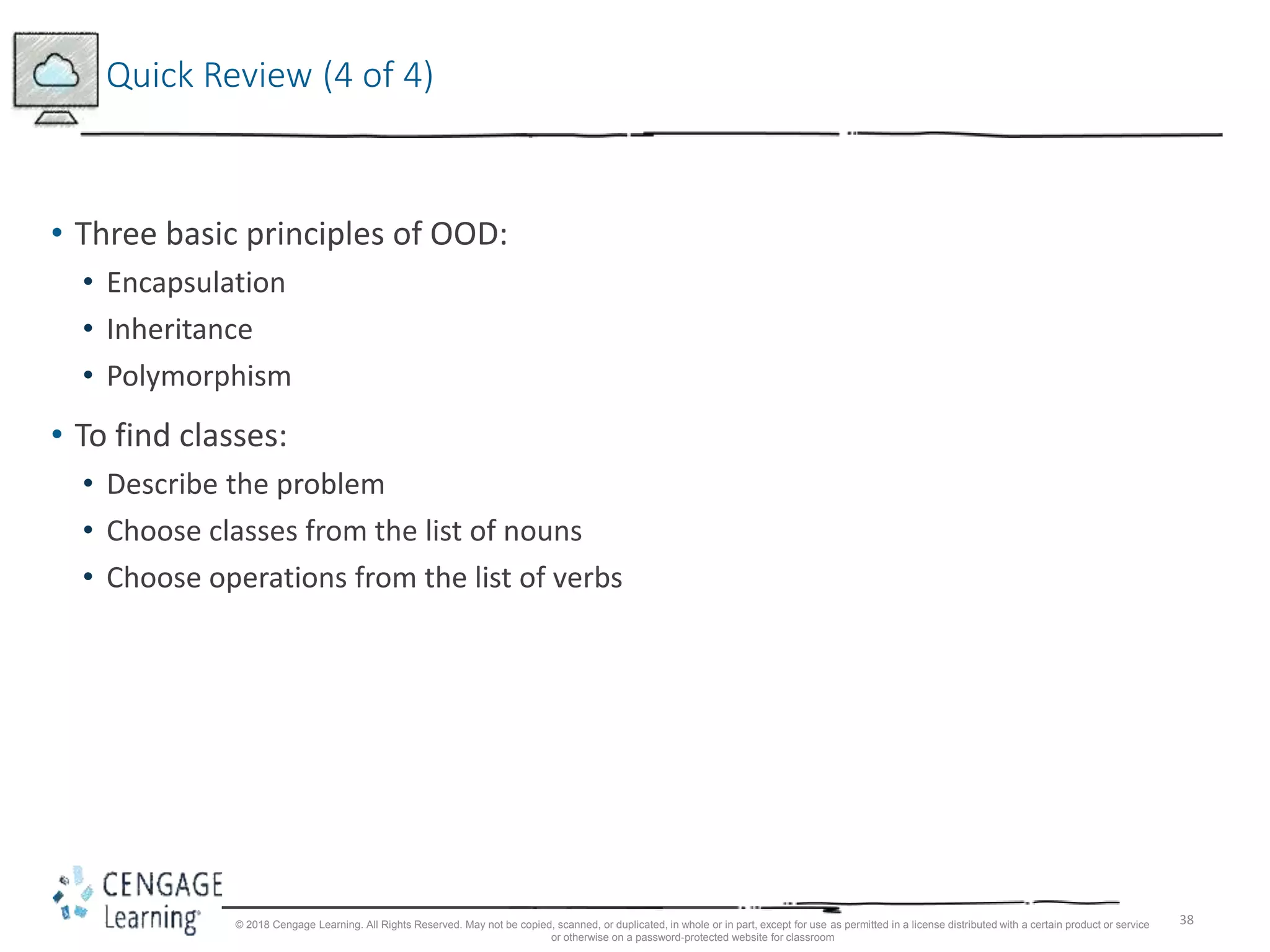 38
Quick Review (4 of 4)
• Three basic principles of OOD:
• Encapsulation
• Inheritance
• Polymorphism
• To find classes:
• Describe the problem
• Choose classes from the list of nouns
• Choose operations from the list of verbs
© 2018 Cengage Learning. All Rights Reserved. May not be copied, scanned, or duplicated, in whole or in part, except for use as permitted in a license distributed with a certain product or service
or otherwise on a password-protected website for classroom
 
