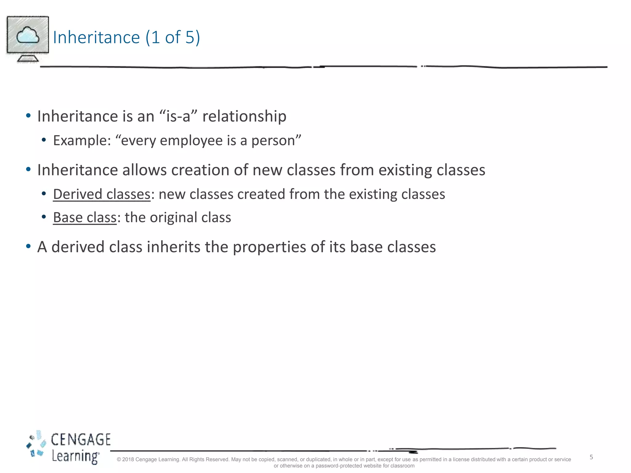 5
Inheritance (1 of 5)
• Inheritance is an “is-a” relationship
• Example: “every employee is a person”
• Inheritance allows creation of new classes from existing classes
• Derived classes: new classes created from the existing classes
• Base class: the original class
• A derived class inherits the properties of its base classes
© 2018 Cengage Learning. All Rights Reserved. May not be copied, scanned, or duplicated, in whole or in part, except for use as permitted in a license distributed with a certain product or service
or otherwise on a password-protected website for classroom
 