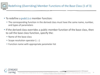 10
Redefining (Overriding) Member Functions of the Base Class (1 of 3)
• To redefine a public member function:
• The corresponding function in the derived class must have the same name, number,
and types of parameters
• If the derived class overrides a public member function of the base class, then
to call the base class function, specify the:
• Name of the base class
• Scope resolution operator (::)
• Function name with appropriate parameter list
© 2018 Cengage Learning. All Rights Reserved. May not be copied, scanned, or duplicated, in whole or in part, except for use as permitted in a license distributed with a certain product or service
or otherwise on a password-protected website for classroom
 