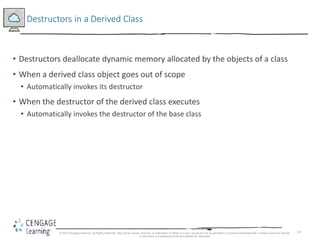 14
Destructors in a Derived Class
• Destructors deallocate dynamic memory allocated by the objects of a class
• When a derived class object goes out of scope
• Automatically invokes its destructor
• When the destructor of the derived class executes
• Automatically invokes the destructor of the base class
© 2018 Cengage Learning. All Rights Reserved. May not be copied, scanned, or duplicated, in whole or in part, except for use as permitted in a license distributed with a certain product or service
or otherwise on a password-protected website for classroom
 