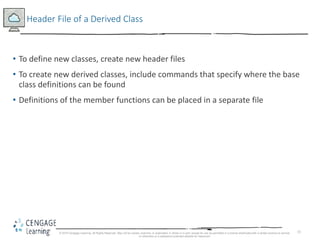 15
Header File of a Derived Class
• To define new classes, create new header files
• To create new derived classes, include commands that specify where the base
class definitions can be found
• Definitions of the member functions can be placed in a separate file
© 2018 Cengage Learning. All Rights Reserved. May not be copied, scanned, or duplicated, in whole or in part, except for use as permitted in a license distributed with a certain product or service
or otherwise on a password-protected website for classroom
 