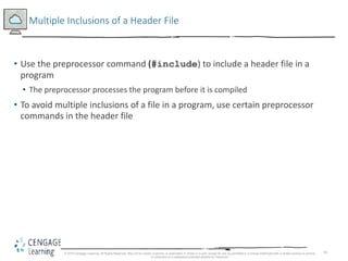 16
Multiple Inclusions of a Header File
• Use the preprocessor command (#include) to include a header file in a
program
• The preprocessor processes the program before it is compiled
• To avoid multiple inclusions of a file in a program, use certain preprocessor
commands in the header file
© 2018 Cengage Learning. All Rights Reserved. May not be copied, scanned, or duplicated, in whole or in part, except for use as permitted in a license distributed with a certain product or service
or otherwise on a password-protected website for classroom
 