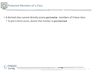 19
Protected Members of a Class
• A derived class cannot directly access private members of it base class
• To give it direct access, declare that member as protected
© 2018 Cengage Learning. All Rights Reserved. May not be copied, scanned, or duplicated, in whole or in part, except for use as permitted in a license distributed with a certain product or service
or otherwise on a password-protected website for classroom
 