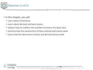 2
Objectives (1 of 2)
• In this chapter, you will:
• Learn about inheritance
• Learn about derived and base classes
• Explore how to redefine the member functions of a base class
• Examine how the constructors of base and derived classes work
• Learn how the destructors of base and derived classes work
© 2018 Cengage Learning. All Rights Reserved. May not be copied, scanned, or duplicated, in whole or in part, except for use as permitted in a license distributed with a certain product or service
or otherwise on a password-protected website for classroom
 
