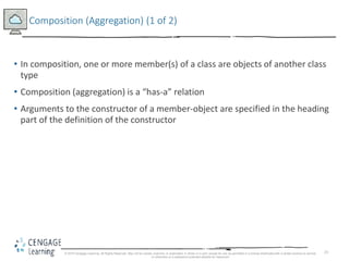 23
Composition (Aggregation) (1 of 2)
• In composition, one or more member(s) of a class are objects of another class
type
• Composition (aggregation) is a “has-a” relation
• Arguments to the constructor of a member-object are specified in the heading
part of the definition of the constructor
© 2018 Cengage Learning. All Rights Reserved. May not be copied, scanned, or duplicated, in whole or in part, except for use as permitted in a license distributed with a certain product or service
or otherwise on a password-protected website for classroom
 