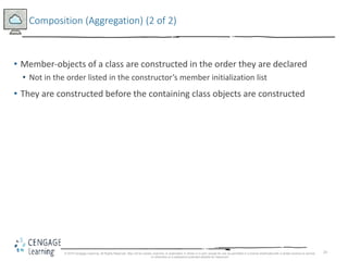 24
Composition (Aggregation) (2 of 2)
• Member-objects of a class are constructed in the order they are declared
• Not in the order listed in the constructor’s member initialization list
• They are constructed before the containing class objects are constructed
© 2018 Cengage Learning. All Rights Reserved. May not be copied, scanned, or duplicated, in whole or in part, except for use as permitted in a license distributed with a certain product or service
or otherwise on a password-protected website for classroom
 