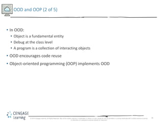 26
OOD and OOP (2 of 5)
• In OOD:
• Object is a fundamental entity
• Debug at the class level
• A program is a collection of interacting objects
• OOD encourages code reuse
• Object-oriented programming (OOP) implements OOD
© 2018 Cengage Learning. All Rights Reserved. May not be copied, scanned, or duplicated, in whole or in part, except for use as permitted in a license distributed with a certain product or service
or otherwise on a password-protected website for classroom
 