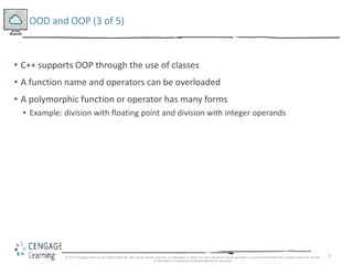 27
OOD and OOP (3 of 5)
• C++ supports OOP through the use of classes
• A function name and operators can be overloaded
• A polymorphic function or operator has many forms
• Example: division with floating point and division with integer operands
© 2018 Cengage Learning. All Rights Reserved. May not be copied, scanned, or duplicated, in whole or in part, except for use as permitted in a license distributed with a certain product or service
or otherwise on a password-protected website for classroom
 