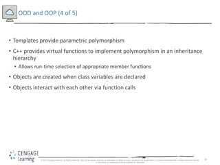 28
OOD and OOP (4 of 5)
• Templates provide parametric polymorphism
• C++ provides virtual functions to implement polymorphism in an inheritance
hierarchy
• Allows run-time selection of appropriate member functions
• Objects are created when class variables are declared
• Objects interact with each other via function calls
© 2018 Cengage Learning. All Rights Reserved. May not be copied, scanned, or duplicated, in whole or in part, except for use as permitted in a license distributed with a certain product or service
or otherwise on a password-protected website for classroom
 