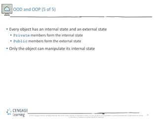 29
OOD and OOP (5 of 5)
• Every object has an internal state and an external state
• Private members form the internal state
• Public members form the external state
• Only the object can manipulate its internal state
© 2018 Cengage Learning. All Rights Reserved. May not be copied, scanned, or duplicated, in whole or in part, except for use as permitted in a license distributed with a certain product or service
or otherwise on a password-protected website for classroom
 