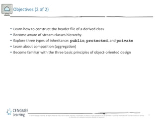 3
Objectives (2 of 2)
• Learn how to construct the header file of a derived class
• Become aware of stream classes hierarchy
• Explore three types of inheritance: public, protected, and private
• Learn about composition (aggregation)
• Become familiar with the three basic principles of object-oriented design
© 2018 Cengage Learning. All Rights Reserved. May not be copied, scanned, or duplicated, in whole or in part, except for use as permitted in a license distributed with a certain product or service
or otherwise on a password-protected website for classroom
 