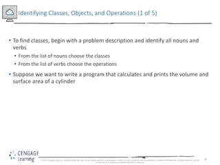 30
Identifying Classes, Objects, and Operations (1 of 5)
• To find classes, begin with a problem description and identify all nouns and
verbs
• From the list of nouns choose the classes
• From the list of verbs choose the operations
• Suppose we want to write a program that calculates and prints the volume and
surface area of a cylinder
© 2018 Cengage Learning. All Rights Reserved. May not be copied, scanned, or duplicated, in whole or in part, except for use as permitted in a license distributed with a certain product or service
or otherwise on a password-protected website for classroom
 