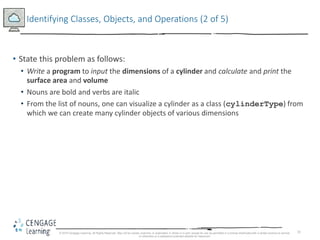 31
Identifying Classes, Objects, and Operations (2 of 5)
• State this problem as follows:
• Write a program to input the dimensions of a cylinder and calculate and print the
surface area and volume
• Nouns are bold and verbs are italic
• From the list of nouns, one can visualize a cylinder as a class (cylinderType) from
which we can create many cylinder objects of various dimensions
© 2018 Cengage Learning. All Rights Reserved. May not be copied, scanned, or duplicated, in whole or in part, except for use as permitted in a license distributed with a certain product or service
or otherwise on a password-protected website for classroom
 