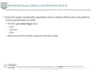 33
Identifying Classes, Objects, and Operations (4 of 5)
• From the verbs, list possible operations that an object of that class can perform,
or have performed, on itself
• For the cylinderType class:
- Input
- Calculate
- Print
• Dimensions of the cylinder represent the class’s data
© 2018 Cengage Learning. All Rights Reserved. May not be copied, scanned, or duplicated, in whole or in part, except for use as permitted in a license distributed with a certain product or service
or otherwise on a password-protected website for classroom
 