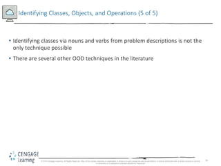 34
Identifying Classes, Objects, and Operations (5 of 5)
• Identifying classes via nouns and verbs from problem descriptions is not the
only technique possible
• There are several other OOD techniques in the literature
© 2018 Cengage Learning. All Rights Reserved. May not be copied, scanned, or duplicated, in whole or in part, except for use as permitted in a license distributed with a certain product or service
or otherwise on a password-protected website for classroom
 