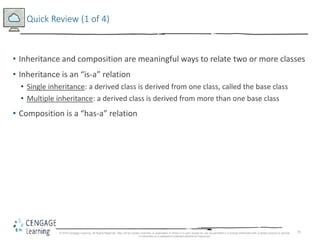 35
Quick Review (1 of 4)
• Inheritance and composition are meaningful ways to relate two or more classes
• Inheritance is an “is-a” relation
• Single inheritance: a derived class is derived from one class, called the base class
• Multiple inheritance: a derived class is derived from more than one base class
• Composition is a “has-a” relation
© 2018 Cengage Learning. All Rights Reserved. May not be copied, scanned, or duplicated, in whole or in part, except for use as permitted in a license distributed with a certain product or service
or otherwise on a password-protected website for classroom
 