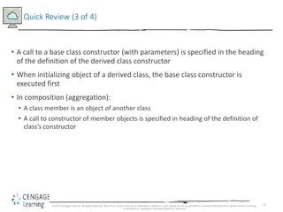 37
Quick Review (3 of 4)
• A call to a base class constructor (with parameters) is specified in the heading
of the definition of the derived class constructor
• When initializing object of a derived class, the base class constructor is
executed first
• In composition (aggregation):
• A class member is an object of another class
• A call to constructor of member objects is specified in heading of the definition of
class’s constructor
© 2018 Cengage Learning. All Rights Reserved. May not be copied, scanned, or duplicated, in whole or in part, except for use as permitted in a license distributed with a certain product or service
or otherwise on a password-protected website for classroom
 
