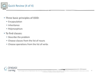 38
Quick Review (4 of 4)
• Three basic principles of OOD:
• Encapsulation
• Inheritance
• Polymorphism
• To find classes:
• Describe the problem
• Choose classes from the list of nouns
• Choose operations from the list of verbs
© 2018 Cengage Learning. All Rights Reserved. May not be copied, scanned, or duplicated, in whole or in part, except for use as permitted in a license distributed with a certain product or service
or otherwise on a password-protected website for classroom
 