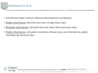 6
Inheritance (2 of 5)
• Inheritance helps reduce software development complexity
• Single inheritance: derived class has a single base class
• Multiple inheritance: derived class has more than one base class
• Public inheritance: all public members of base class are inherited as public
members by derived class
© 2018 Cengage Learning. All Rights Reserved. May not be copied, scanned, or duplicated, in whole or in part, except for use as permitted in a license distributed with a certain product or service
or otherwise on a password-protected website for classroom
 
