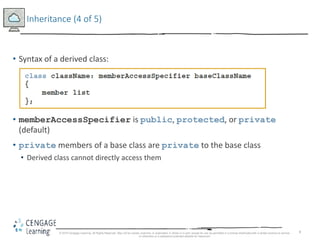 8
Inheritance (4 of 5)
• Syntax of a derived class:
• memberAccessSpecifier is public, protected, or private
(default)
• private members of a base class are private to the base class
• Derived class cannot directly access them
© 2018 Cengage Learning. All Rights Reserved. May not be copied, scanned, or duplicated, in whole or in part, except for use as permitted in a license distributed with a certain product or service
or otherwise on a password-protected website for classroom
 