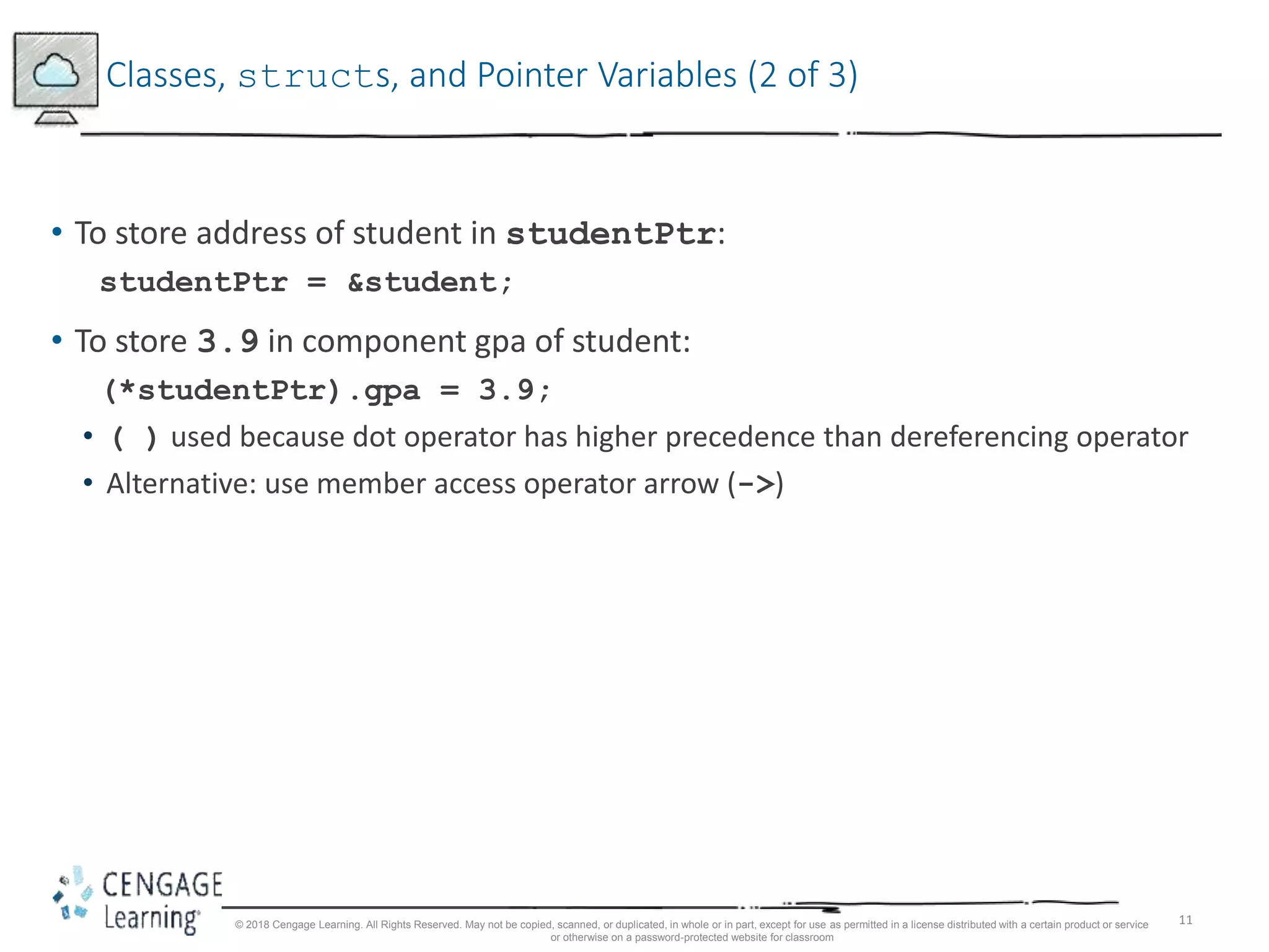 11
Classes, structs, and Pointer Variables (2 of 3)
• To store address of student in studentPtr:
studentPtr = &student;
• To store 3.9 in component gpa of student:
(*studentPtr).gpa = 3.9;
• ( ) used because dot operator has higher precedence than dereferencing operator
• Alternative: use member access operator arrow (->)
© 2018 Cengage Learning. All Rights Reserved. May not be copied, scanned, or duplicated, in whole or in part, except for use as permitted in a license distributed with a certain product or service
or otherwise on a password-protected website for classroom
 