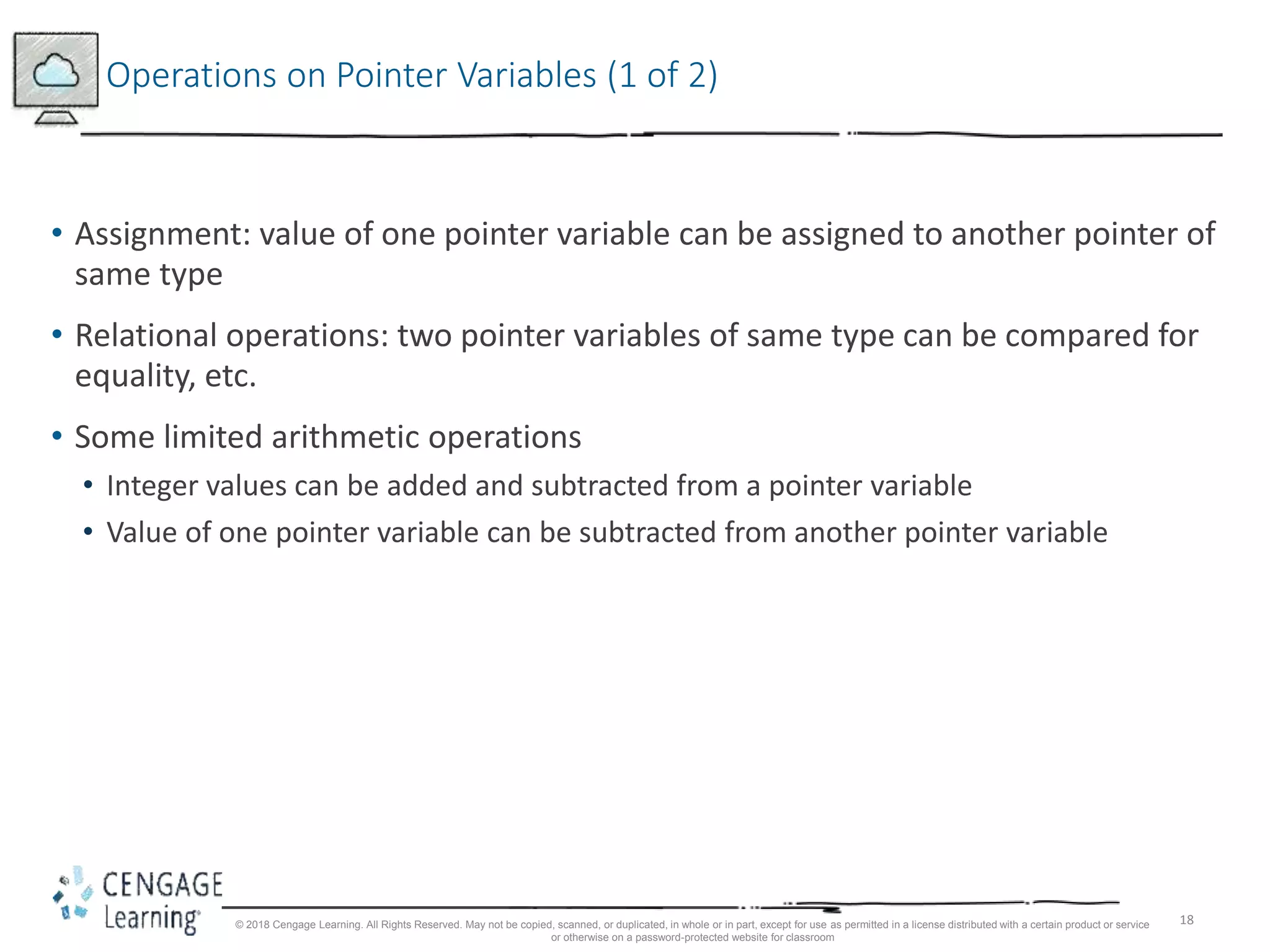 18
Operations on Pointer Variables (1 of 2)
• Assignment: value of one pointer variable can be assigned to another pointer of
same type
• Relational operations: two pointer variables of same type can be compared for
equality, etc.
• Some limited arithmetic operations
• Integer values can be added and subtracted from a pointer variable
• Value of one pointer variable can be subtracted from another pointer variable
© 2018 Cengage Learning. All Rights Reserved. May not be copied, scanned, or duplicated, in whole or in part, except for use as permitted in a license distributed with a certain product or service
or otherwise on a password-protected website for classroom
 