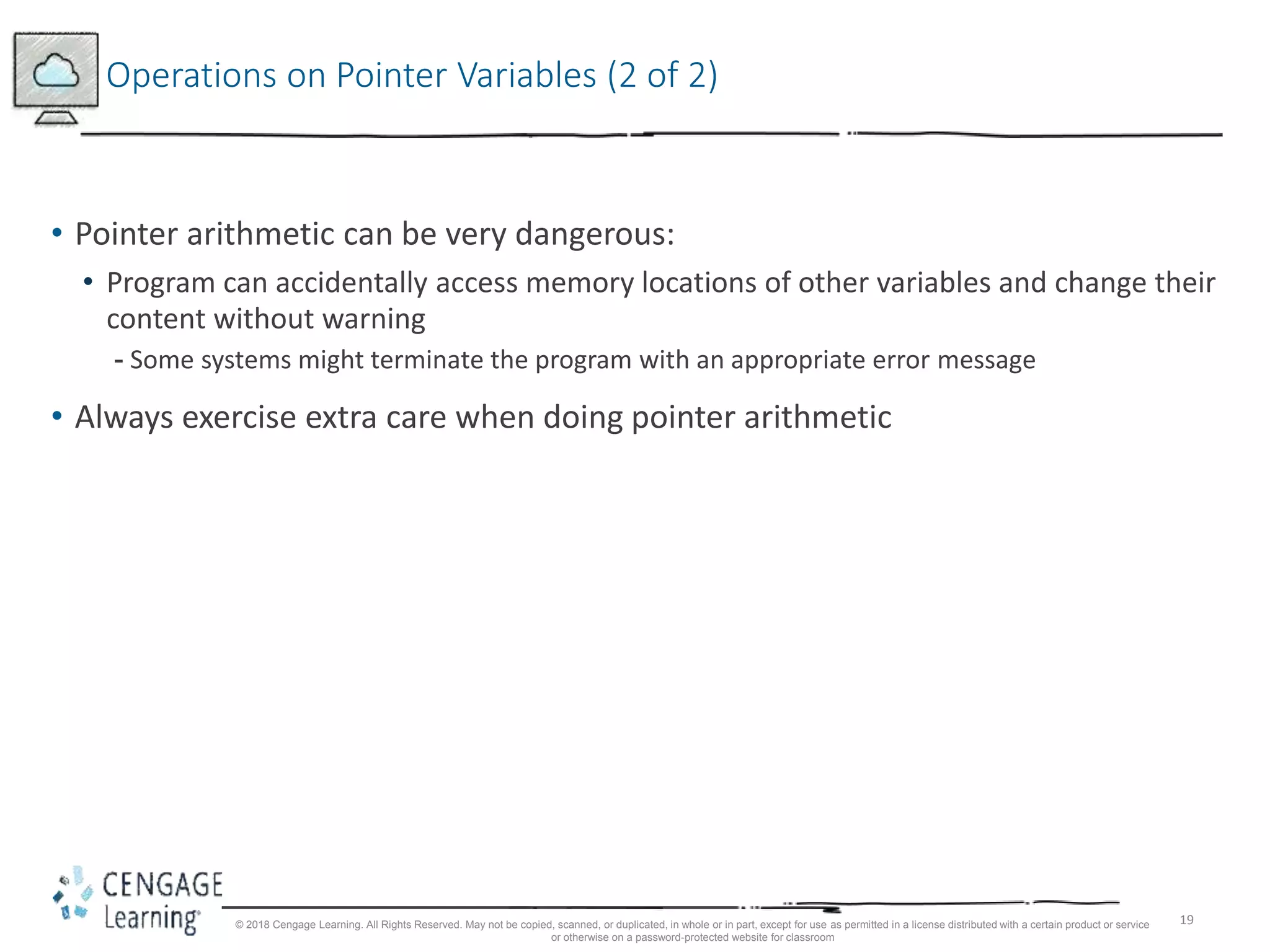 19
Operations on Pointer Variables (2 of 2)
• Pointer arithmetic can be very dangerous:
• Program can accidentally access memory locations of other variables and change their
content without warning
- Some systems might terminate the program with an appropriate error message
• Always exercise extra care when doing pointer arithmetic
© 2018 Cengage Learning. All Rights Reserved. May not be copied, scanned, or duplicated, in whole or in part, except for use as permitted in a license distributed with a certain product or service
or otherwise on a password-protected website for classroom
 