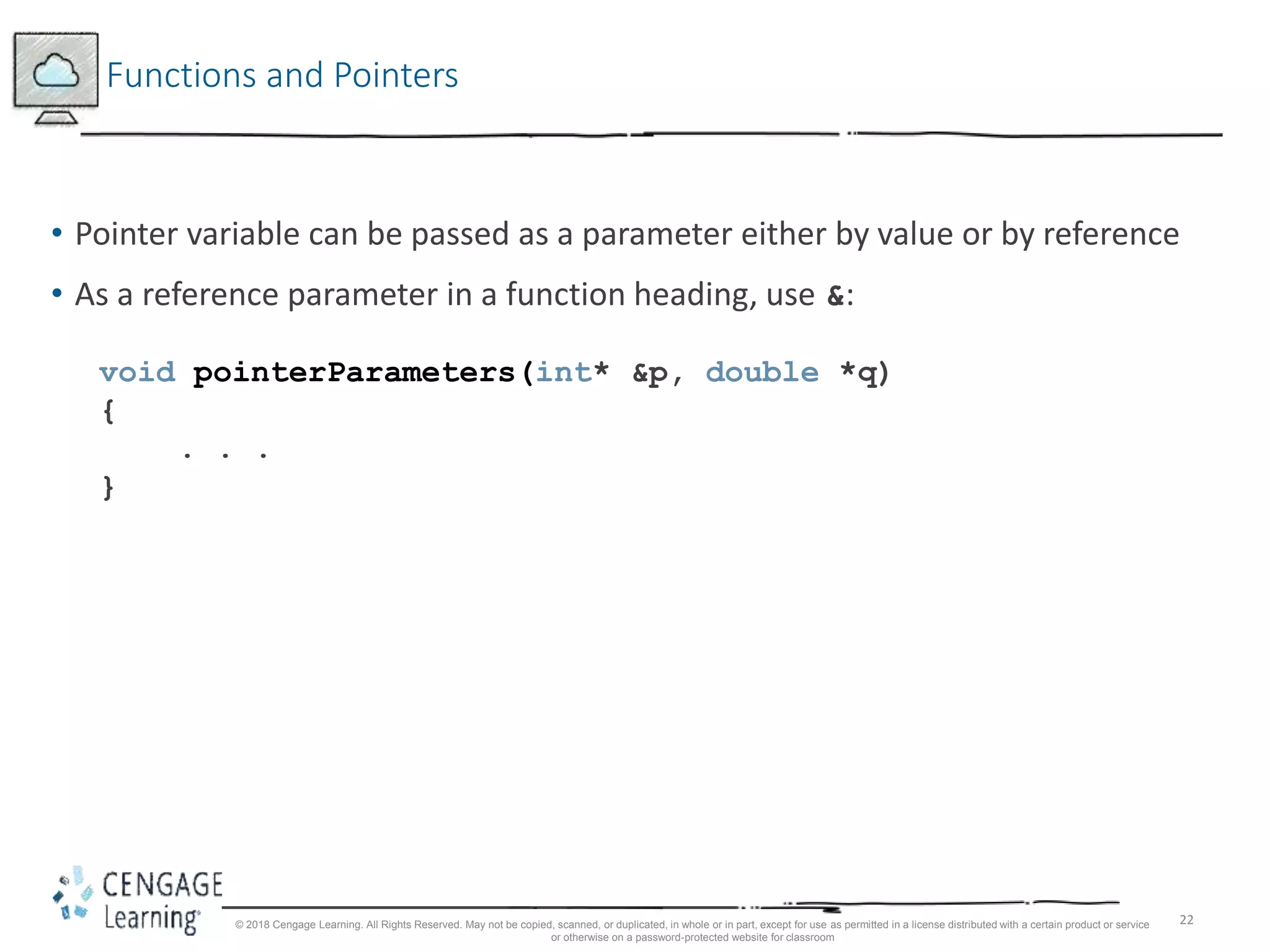 22
Functions and Pointers
• Pointer variable can be passed as a parameter either by value or by reference
• As a reference parameter in a function heading, use &:
void pointerParameters(int* &p, double *q)
{
. . .
}
© 2018 Cengage Learning. All Rights Reserved. May not be copied, scanned, or duplicated, in whole or in part, except for use as permitted in a license distributed with a certain product or service
or otherwise on a password-protected website for classroom
 