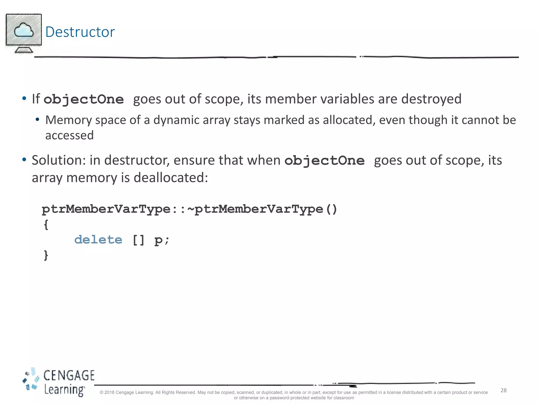 28
Destructor
• If objectOne goes out of scope, its member variables are destroyed
• Memory space of a dynamic array stays marked as allocated, even though it cannot be
accessed
• Solution: in destructor, ensure that when objectOne goes out of scope, its
array memory is deallocated:
ptrMemberVarType::~ptrMemberVarType()
{
delete [] p;
}
© 2018 Cengage Learning. All Rights Reserved. May not be copied, scanned, or duplicated, in whole or in part, except for use as permitted in a license distributed with a certain product or service
or otherwise on a password-protected website for classroom
 