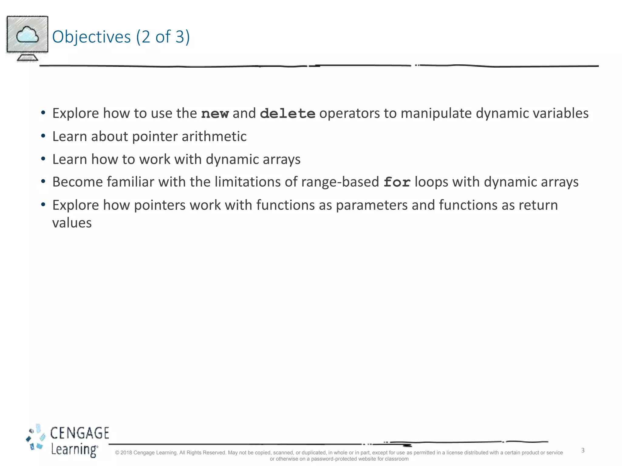 3
Objectives (2 of 3)
• Explore how to use the new and delete operators to manipulate dynamic variables
• Learn about pointer arithmetic
• Learn how to work with dynamic arrays
• Become familiar with the limitations of range-based for loops with dynamic arrays
• Explore how pointers work with functions as parameters and functions as return
values
© 2018 Cengage Learning. All Rights Reserved. May not be copied, scanned, or duplicated, in whole or in part, except for use as permitted in a license distributed with a certain product or service
or otherwise on a password-protected website for classroom
 
