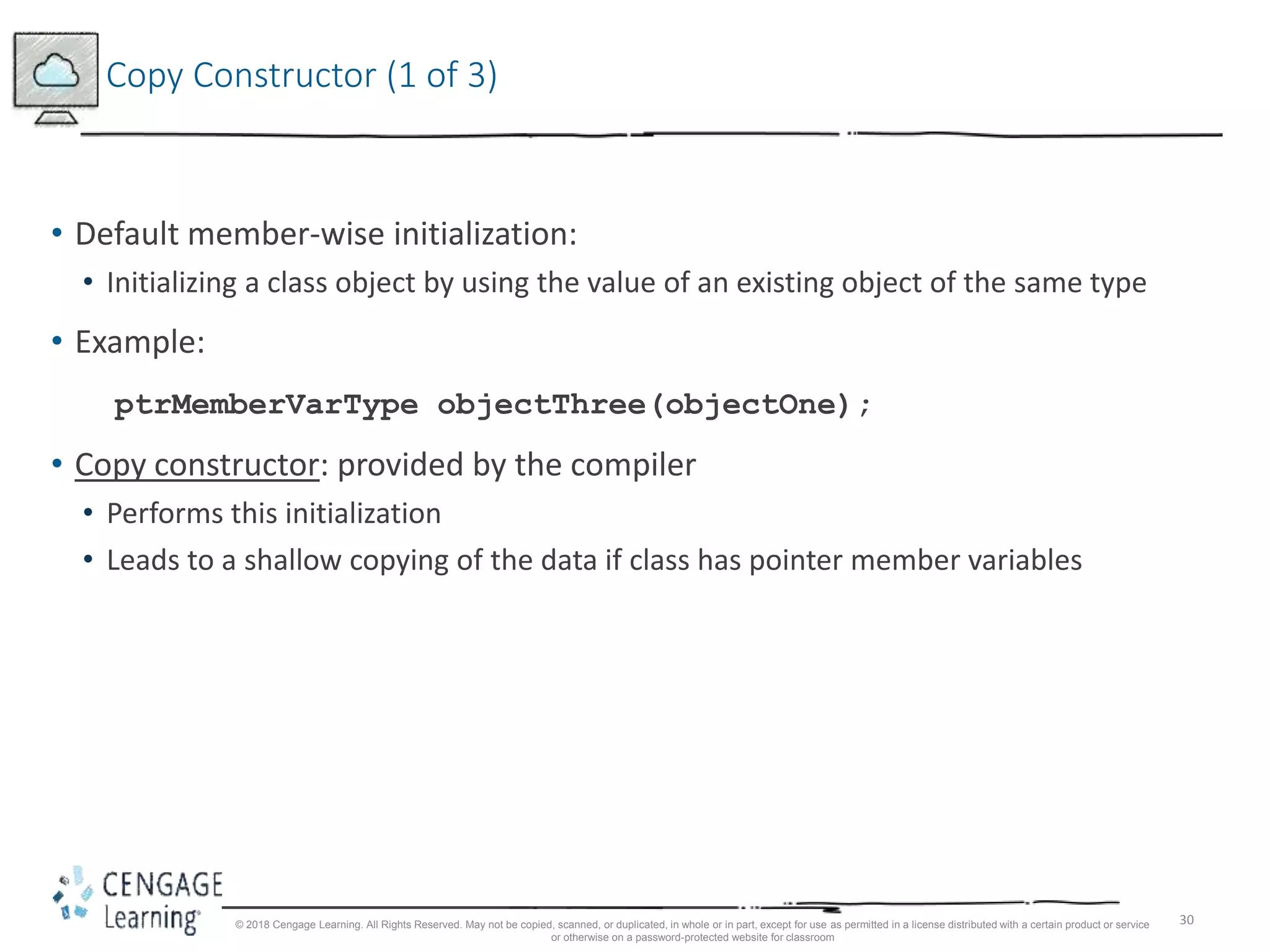 30
Copy Constructor (1 of 3)
• Default member-wise initialization:
• Initializing a class object by using the value of an existing object of the same type
• Example:
ptrMemberVarType objectThree(objectOne);
• Copy constructor: provided by the compiler
• Performs this initialization
• Leads to a shallow copying of the data if class has pointer member variables
© 2018 Cengage Learning. All Rights Reserved. May not be copied, scanned, or duplicated, in whole or in part, except for use as permitted in a license distributed with a certain product or service
or otherwise on a password-protected website for classroom
 