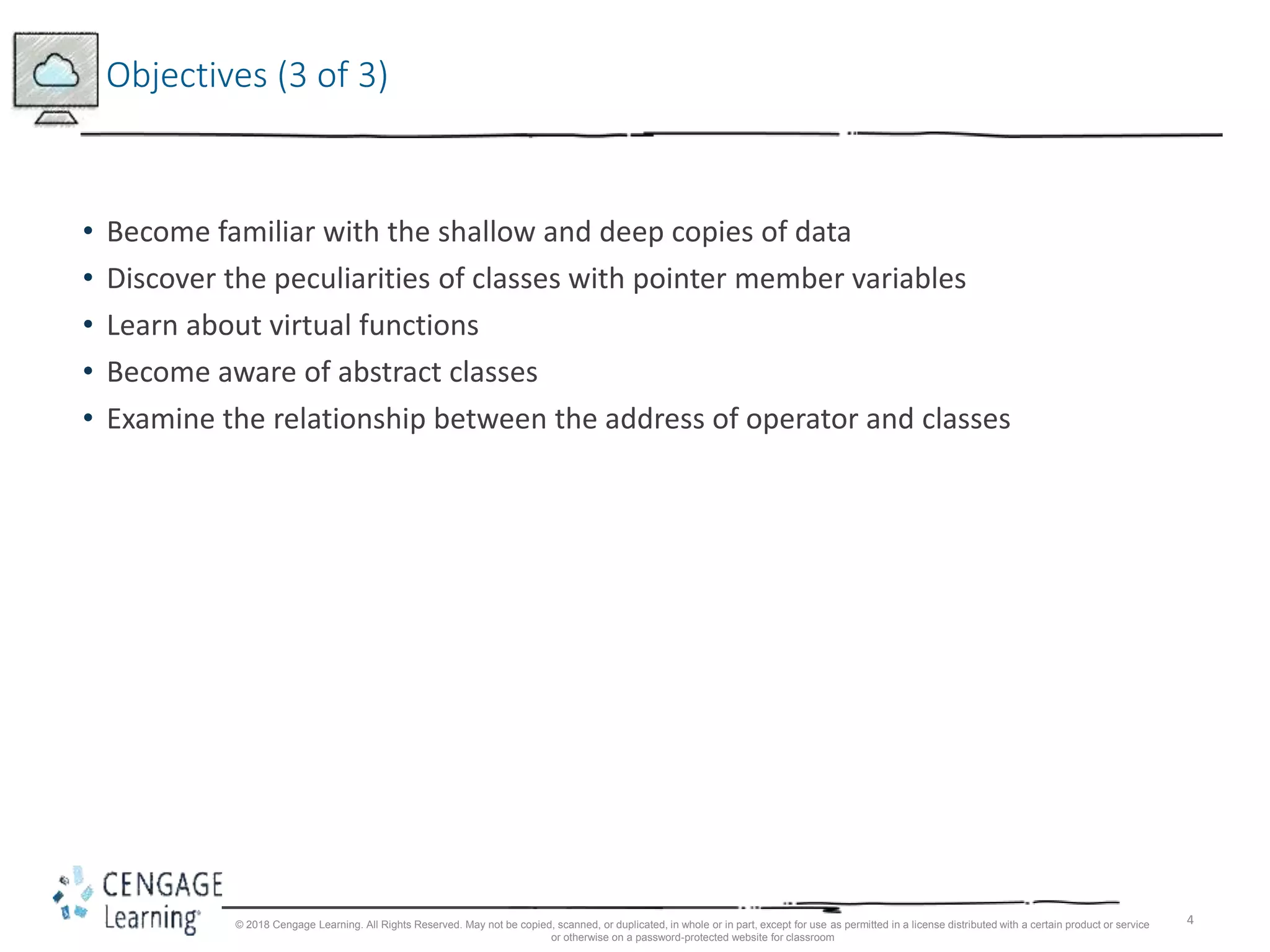 4
Objectives (3 of 3)
• Become familiar with the shallow and deep copies of data
• Discover the peculiarities of classes with pointer member variables
• Learn about virtual functions
• Become aware of abstract classes
• Examine the relationship between the address of operator and classes
© 2018 Cengage Learning. All Rights Reserved. May not be copied, scanned, or duplicated, in whole or in part, except for use as permitted in a license distributed with a certain product or service
or otherwise on a password-protected website for classroom
 